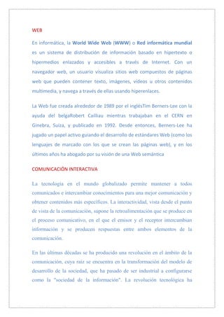 WEB

En informática, la World Wide Web (WWW) o Red informática mundial
es un sistema de distribución de información basado en hipertexto o
hipermedios enlazados y accesibles a través de Internet. Con un
navegador web, un usuario visualiza sitios web compuestos de páginas
web que pueden contener texto, imágenes, vídeos u otros contenidos
multimedia, y navega a través de ellas usando hiperenlaces.

La Web fue creada alrededor de 1989 por el inglésTim Berners-Lee con la
ayuda del belgaRobert Cailliau mientras trabajaban en el CERN en
Ginebra, Suiza, y publicado en 1992. Desde entonces, Berners-Lee ha
jugado un papel activo guiando el desarrollo de estándares Web (como los
lenguajes de marcado con los que se crean las páginas web), y en los
últimos años ha abogado por su visión de una Web semántica

COMUNICACIÓN INTERACTIVA

La tecnología en el mundo globalizado permite mantener a todos
comunicados e intercambiar conocimientos para una mejor comunicación y
obtener contenidos más específicos. La interactividad, vista desde el punto
de vista de la comunicación, supone la retroalimentación que se produce en
el proceso comunicativo, en el que el emisor y el receptor intercambian
información y se producen respuestas entre ambos elementos de la
comunicación.

En las últimas décadas se ha producido una revolución en el ámbito de la
comunicación, cuya raíz se encuentra en la transformación del modelo de
desarrollo de la sociedad, que ha pasado de ser industrial a configurarse
como la "sociedad de la información". La revolución tecnológica ha
 