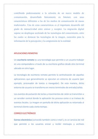 contribuido poderosamente a la eclosión de un nuevo modelo de
comunicación,    desarrollado   básicamente    en   Internet,   con   unas
características diferentes a las de los medios de comunicación de masas
tradicionales. Una de estas características es el importante desarrollo del
grado de interactividad entre emisor y receptor. La migración digital
supone un despliegue acelerado de las tecnologías del conocimiento, entre
las cuales se destacan las tecnologías de la imagen, esenciales para la
información de la percepción y la comprensión de la realidad.




APLICACIONES REMOTAS

Un escritorio remoto es una tecnología que permite a un usuario trabajar
en una computadora a través de su escritorio gráfico desde otro terminal
ubicado en otro lugar.

La tecnología de escritorio remoto permite la centralización de aquellas
aplicaciones que generalmente se ejecutan en entorno de usuario (por
ejemplo, procesador de textos o navegador). De esta manera, dicho
entorno de usuario se transforma en meros terminales de entrada/salida.

Los eventos de pulsación de teclas y movimientos de ratón se transmiten a
un servidor central donde la aplicación los procesa como si se tratase de
eventos locales. La imagen en pantalla de dicha aplicación es retornada al
terminal cliente cada cierto tiempo.

CORREO ELECTRÓNICO

Correo electrónico (conocido también como e-mail ), es un servicio de red
que permite a los usuarios enviar y recibir mensajes y archivos
 