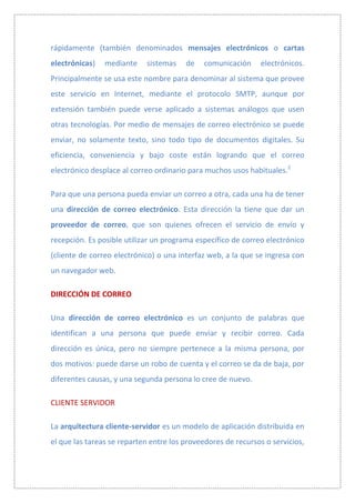 rápidamente (también denominados mensajes electrónicos o cartas
electrónicas)   mediante    sistemas    de   comunicación     electrónicos.
Principalmente se usa este nombre para denominar al sistema que provee
este servicio en Internet, mediante el protocolo SMTP, aunque por
extensión también puede verse aplicado a sistemas análogos que usen
otras tecnologías. Por medio de mensajes de correo electrónico se puede
enviar, no solamente texto, sino todo tipo de documentos digitales. Su
eficiencia, conveniencia y bajo coste están logrando que el correo
electrónico desplace al correo ordinario para muchos usos habituales.2

Para que una persona pueda enviar un correo a otra, cada una ha de tener
una dirección de correo electrónico. Esta dirección la tiene que dar un
proveedor de correo, que son quienes ofrecen el servicio de envío y
recepción. Es posible utilizar un programa específico de correo electrónico
(cliente de correo electrónico) o una interfaz web, a la que se ingresa con
un navegador web.

DIRECCIÓN DE CORREO

Una dirección de correo electrónico es un conjunto de palabras que
identifican a una persona que puede enviar y recibir correo. Cada
dirección es única, pero no siempre pertenece a la misma persona, por
dos motivos: puede darse un robo de cuenta y el correo se da de baja, por
diferentes causas, y una segunda persona lo cree de nuevo.

CLIENTE SERVIDOR

La arquitectura cliente-servidor es un modelo de aplicación distribuida en
el que las tareas se reparten entre los proveedores de recursos o servicios,
 