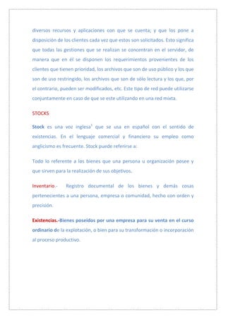 diversos recursos y aplicaciones con que se cuenta; y que los pone a
disposición de los clientes cada vez que estos son solicitados. Esto significa
que todas las gestiones que se realizan se concentran en el servidor, de
manera que en él se disponen los requerimientos provenientes de los
clientes que tienen prioridad, los archivos que son de uso público y los que
son de uso restringido, los archivos que son de sólo lectura y los que, por
el contrario, pueden ser modificados, etc. Este tipo de red puede utilizarse
conjuntamente en caso de que se este utilizando en una red mixta.

STOCKS

Stock es una voz inglesa1 que se usa en español con el sentido de
existencias. En el lenguaje comercial y financiero su empleo como
anglicismo es frecuente. Stock puede referirse a:

Todo lo referente a los bienes que una persona u organización posee y
que sirven para la realización de sus objetivos.

Inventario.-    Registro documental de los bienes y demás cosas
pertenecientes a una persona, empresa o comunidad, hecho con orden y
precisión.

Existencias.-Bienes poseídos por una empresa para su venta en el curso
ordinario de la explotación, o bien para su transformación o incorporación
al proceso productivo.
 