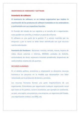 INVENTARIOS DE HARDWARE Y SOFTWARE

Inventario de software

El inventario de software, es un trabajo organizativo que implica la
examinación de los productos de software instalados en los ordenadores
y confrontarlo con sus respectivas licencias.

En función del estado de sus registros y el tamaño de si organización,
estos pueden ser sencillos, o implicar un poco de esfuerzo.
El software es una parte de la gestión IT y activos invertido por las
empresas y por lo tanto se debe tener identificado con qué recursos
cuenta cada equipo.

Inventario de Hardware: Reconoce: monitor, teclado, mouse, tarjetas de
video, discos externos e internos, MODEM, unidades de diskette,
controladores de disco, impresora instalada predefinida, dispositivos de
audio (media), tarjetas de red, puertos.

RECURSOS HUMANOS

En el ámbito político, económico y empresarial se denomina recursos
humanos a las personas en la medida que desempeñan una labor
relacionada con la producción de bienes y servicios.

Los recursos Humanos forman una parte importantísima de una
organización. Entendemos por organización cualquier organización social
que tiene un fin político, social o económico, por ejemplo un continente,
un país, una región, una provincia, una empresa, un organismo del Estado,
una organización sindical, una ONG, etc.
 