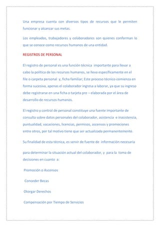 Una empresa cuenta con diversos tipos de recursos que le permiten
funcionar y alcanzar sus metas.

Los empleados, trabajadores y colaboradores son quienes conforman lo
que se conoce como recursos humanos de una entidad.

REGISTROS DE PERSONAL

El registro de personal es una función técnica importante para llevar a
cabo la política de los recursos humanos, se lleva específicamente en el
file o carpeta personal y, ficha familiar; Este proceso técnico comienza en
forma sucesiva, apenas el colaborador ingresa a laborar, ya que su ingreso
debe registrarse en una ficha o tarjeta pre – elaborada por el área de
desarrollo de recursos humanos.

El registro y control de personal constituye una fuente importante de
consulta sobre datos personales del colaborador, asistencia e inasistencia,
puntualidad, vacaciones, licencias, permisos, ascensos y promociones
entre otros, por tal motivo tiene que ser actualizada permanentemente.

Su finalidad de esta técnica, es servir de fuente de información necesaria

para determinar la situación actual del colaborador, y para la toma de
decisiones en cuanto a:

Promoción o Ascensos

 Conceder Becas

Otorgar Derechos

Compensación por Tiempo de Servicios
 