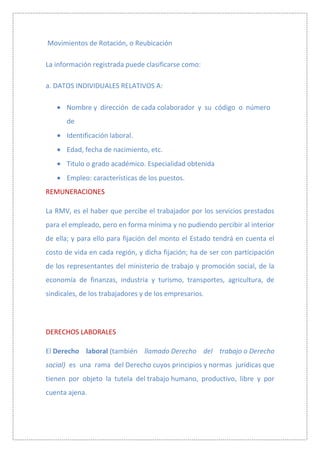 Movimientos de Rotación, o Reubicación

La información registrada puede clasificarse como:

a. DATOS INDIVIDUALES RELATIVOS A:

       Nombre y dirección de cada colaborador y su código o número
       de
       Identificación laboral.
       Edad, fecha de nacimiento, etc.
       Titulo o grado académico. Especialidad obtenida
       Empleo: características de los puestos.
REMUNERACIONES

La RMV, es el haber que percibe el trabajador por los servicios prestados
para el empleado, pero en forma mínima y no pudiendo percibir al interior
de ella; y para ello para fijación del monto el Estado tendrá en cuenta el
costo de vida en cada región, y dicha fijación; ha de ser con participación
de los representantes del ministerio de trabajo y promoción social, de la
economía de finanzas, industria y turismo, transportes, agricultura, de
sindicales, de los trabajadores y de los empresarios.




DERECHOS LABORALES

El Derecho laboral (también llamado Derecho del trabajo o Derecho
social) es una rama del Derecho cuyos principios y normas jurídicas que
tienen por objeto la tutela del trabajo humano, productivo, libre y por
cuenta ajena.
 