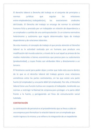 El derecho laboral o Derecho del trabajo es el conjunto de principios y
normas        jurídicas       que        regulan         las      relaciones
entre empleador(es), trabajador(es),     las       asociaciones   sindicales
del Estado. El Derecho del trabajo se encarga de normar la actividad
humana lícita y prestada por un trabajador en relación de dependencia a
un empleador a cambio de una contraprestación. Es un sistema normativo
heterónomo y autónomo que regula determinados tipos de trabajo
dependiente y de relaciones laborales.

De esta manera, el concepto de trabajo al que presta atención el Derecho
laboral es la actividad realizada por un humano que produce una
modificación del mundo exterior, a través de la cual aquél se provee de los
medios materiales o bienes económicos que precisa para su subsistencia
(productividad), y cuyos frutos son atribuidos libre y directamente a un
tercero.

El fenómeno social para poder dejar y evitar que todo esto ocurra dentro
de lo que es el derecho laboral del trabajo genera unas relaciones
asimétricas entre las partes contratantes, en las que existe una parte
fuerte (el empleador) y una parte débil (el empleado). Por ello, el Derecho
laboral tiene una función tuitiva con respecto al trabajador, tendiendo sus
normas a restringir la libertad de empresa para proteger a la parte débil
frente a la fuerte, y persiguiendo así fines de estructuración social
tutelada.

CONTRATACIÓN

La contratación de personal es el procedimiento que se lleva a cabo en
una empresa para formalizar la relación laboral con un empleado que
recién ingreso a la misma; y se refiere a la integración de un expediente
 