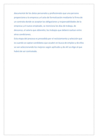 documental de los datos personales y profesionales que una persona
proporciono a la empresa y el acto de formalización mediante la firma de
un contrato donde se aceptan las obligaciones y responsabilidades de la
empresa y el nuevo empleado, se menciona los días de trabaja, de
descanso, el salario que obtendrá, los trabajos que deberá realizar entre
otras condiciones.
Esta etapa del proceso es precedida por el reclutamiento y selección que
es cuando se captan candidatos que acuden en busca de empleo y de ellos
se van seleccionando los mejores según aptitudes y de ahí se elige al que
habrá de ser contratado.
 