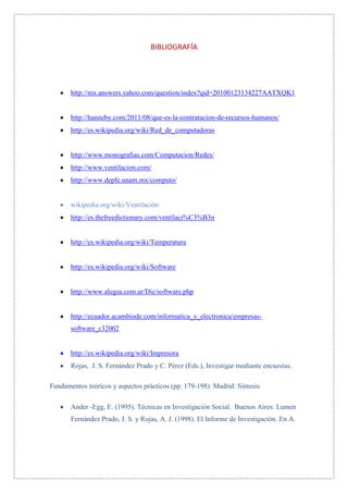 BIBLIOGRAFÍA




       http://mx.answers.yahoo.com/question/index?qid=20100123134227AATXQK1


       http://hanneby.com/2011/08/que-es-la-contratacion-de-recursos-humanos/
       http://es.wikipedia.org/wiki/Red_de_computadoras


       http://www.monografias.com/Computacion/Redes/
       http://www.ventilacion.com/
       http://www.depfe.unam.mx/computo/


       wikipedia.org/wiki/Ventilación
       http://es.thefreedictionary.com/ventilaci%C3%B3n


       http://es.wikipedia.org/wiki/Temperatura


       http://es.wikipedia.org/wiki/Software


       http://www.alegsa.com.ar/Dic/software.php


       http://ecuador.acambiode.com/informatica_y_electronica/empresas-
       software_c32002


       http://es.wikipedia.org/wiki/Impresora
       Rojas, J. S. Fernández Prado y C. Pérez (Eds.), Investigar mediante encuestas.

Fundamentos teóricos y aspectos prácticos (pp. 179-198). Madrid: Síntesis.

       Ander -Egg, E. (1995). Técnicas en Investigación Social. Buenos Aires: Lumen
       Fernández Prado, J. S. y Rojas, A. J. (1998). El Informe de Investigación. En A.
 