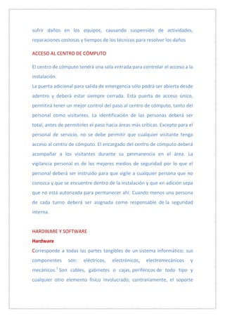sufrir daños en los equipos, causando suspensión de actividades,
reparaciones costosas y tiempos de los técnicos para resolver los daños

ACCESO AL CENTRO DE CÓMPUTO

El centro de cómputo tendrá una sola entrada para controlar el acceso a la
instalación.
La puerta adicional para salida de emergencia sólo podrá ser abierta desde
adentro y deberá estar siempre cerrada. Esta puerta de acceso único,
permitirá tener un mejor control del paso al centro de cómputo, tanto del
personal como visitantes. La identificación de las personas deberá ser
total, antes de permitirles el paso hacia áreas más críticas. Excepto para el
personal de servicio, no se debe permitir que cualquier visitante tenga
acceso al centro de cómputo. El encargado del centro de cómputo deberá
acompañar a los visitantes durante su permanencia en el área. La
vigilancia personal es de los mejores medios de seguridad por lo que el
personal deberá ser instruido para que vigile a cualquier persona que no
conozca y que se encuentre dentro de la instalación y que en adición sepa
que no está autorizada para permanecer ahí. Cuando menos una persona
de cada turno deberá ser asignada como responsable de la seguridad
interna.


HARDWARE Y SOFTWARE
Hardware
Corresponde a todas las partes tangibles de un sistema informático; sus
componentes      son:   eléctricos,   electrónicos,   electromecánicos     y
mecánicos.1 Son cables, gabinetes o cajas, periféricos de todo tipo y
cualquier otro elemento físico involucrado; contrariamente, el soporte
 
