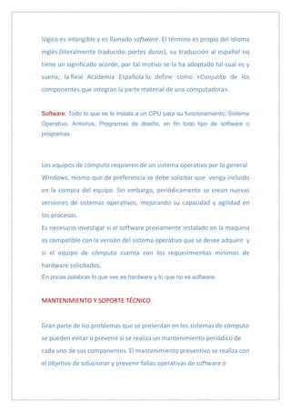 lógico es intangible y es llamado software. El término es propio del idioma
inglés (literalmente traducido: partes duras), su traducción al español no
tiene un significado acorde, por tal motivo se la ha adoptado tal cual es y
suena; la Real Academia Española lo define como «Conjunto de los
componentes que integran la parte material de una computadora».


Software: Todo lo que se le instala a un CPU para su funcionamiento, Sistema
Operativo, Antivirus, Programas de diseño, en fin todo tipo de software o
programas.




Los equipos de cómputo requieren de un sistema operativo por lo general
Windows, mismo que de preferencia se debe solicitar que venga incluido
en la compra del equipo. Sin embargo, periódicamente se crean nuevas
versiones de sistemas operativos, mejorando su capacidad y agilidad en
los procesos.
Es necesario investigar si el software previamente instalado en la maquina
es compatible con la versión del sistema operativo que se desee adquirir y
si el equipo de cómputo cuenta con los requerimientos mínimos de
hardware solicitados.
En pocas palabras lo que ves es hardware y lo que no es software.



MANTENIMIENTO Y SOPORTE TÉCNICO


Gran parte de los problemas que se presentan en los sistemas de cómputo
se pueden evitar o prevenir si se realiza un mantenimiento periódico de
cada uno de sus componentes. El mantenimiento preventivo se realiza con
el objetivo de solucionar y prevenir fallas operativas de software o
 