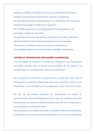 hardware; cambio o instalación de nuevos componentes de hardware;
configuraciones de Correo Electrónico; Internet y conexiones.
Con personal altamente capacitado para la su realización. Para realizar el
mantenimiento debe considerarse lo siguiente:
-En el ámbito operativo, la reconfiguración de la computadora y los
principales programas que utiliza.
-Revisión de los recursos del sistema, memoria, procesador y disco duro.
-Optimización de la velocidad de desempeño de la computadora.
-Revisión de la instalación eléctrica (sólo para especialistas).
-Un completo reporte del mantenimiento realizado a cada equipo.


SISTEMA DE TEMPERATURA VENTILACIÓN E ILUMINACIÓN.-
Es el encargado de mantener el centro de cómputo a una temperatura
adecuada y estable para el óptimo funcionamiento de los equipos. Se
compone por aire acondicionado y ductos de ventilación.
.
Los componentes electrónicos producen por su operación calor, por lo
consiguiente es necesario disipar este calor para no producir daños en los
dispositivos y son afectados por la temperatura, unos más otros menos.


Tal vez un incremento moderado de temperatura no afecte el
funcionamiento diario del dispositivo, pero lo que sies verdad es que este
calor excesivo va a disminuir drásticamente la vida útil de tu computadora,
concretamente el microprocesador.
Esta ventilación se la realiza mediante la creación artificial de depresiones
o sobrepresiones en conductos de distribución de aire o áreas del edificio.
 