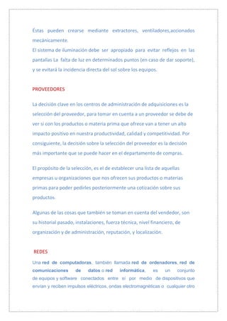 Éstas pueden crearse mediante extractores, ventiladores,accionados
mecánicamente.
El sistema de iluminación debe ser apropiado para evitar reflejos en las
pantallas La falta de luz en determinados puntos (en caso de dar soporte),
y se evitará la incidencia directa del sol sobre los equipos.


PROVEEDORES

La decisión clave en los centros de administración de adquisiciones es la
selección del proveedor, para tomar en cuenta a un proveedor se debe de
ver si con los productos o materia prima que ofrece van a tener un alto
impacto positivo en nuestra productividad, calidad y competitividad. Por
consiguiente, la decisión sobre la selección del proveedor es la decisión
más importante que se puede hacer en el departamento de compras.

El propósito de la selección, es el de establecer una lista de aquellas
empresas u organizaciones que nos ofrecen sus productos o materias
primas para poder pedirles posteriormente una cotización sobre sus
productos.

Algunas de las cosas que también se toman en cuenta del vendedor, son
su historial pasado, instalaciones, fuerza técnica, nivel financiero, de
organización y de administración, reputación, y localización.


REDES

Una red de computadoras, también llamada red de ordenadores, red de
comunicaciones       de    datos o red    informática,    es    un    conjunto
de equipos y software conectados entre sí por medio de dispositivos que
envían y reciben impulsos eléctricos, ondas electromagnéticas o cualquier otro
 