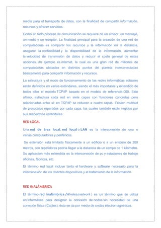 medio para el transporte de datos, con la finalidad de compartir información,
recursos y ofrecer servicios.

Como en todo proceso de comunicación se requiere de un emisor, un mensaje,
un medio y un receptor. La finalidad principal para la creación de una red de
computadoras es compartir los recursos y la información en la distancia,
asegurar la confiabilidad y la disponibilidad de la información, aumentar
la velocidad de transmisión de datos y reducir el costo general de estas
acciones. Un ejemplo es internet, la cual es una gran red de millones de
computadoras ubicadas en distintos puntos del planeta interconectadas
básicamente para compartir información y recursos.

La estructura y el modo de funcionamiento de las redes informáticas actuales
están definidos en varios estándares, siendo el más importante y extendido de
todos ellos el modelo TCP/IP basado en el modelo de referencia OSI. Este
último, estructura cada red en siete capas con funciones concretas pero
relacionadas entre sí; en TCP/IP se reducen a cuatro capas. Existen multitud
de protocolos repartidos por cada capa, los cuales también están regidos por
sus respectivos estándares.

RED LOCAL

Una red de área local, red local o LAN es la interconexión de una o
varias computadoras y periféricos.

Su extensión está limitada físicamente a un edificio o a un entorno de 200
metros, con repetidores podría llegar a la distancia de un campo de 1 kilómetro.
Su aplicación más extendida es la interconexión de pc y estaciones de trabajo
oficinas, fábricas, etc.

El término red local incluye tanto el hardware y software necesario para la
interconexión de los distintos dispositivos y el tratamiento de la información .



RED INALÁMBRICA

El término red inalámbrica (Wirelessnetwork ) es un término que se utiliza
en informática para designar la conexión de nodos sin necesidad de una
conexión física (Cables), ésta se da por medio de ondas electromagnéticas.
 