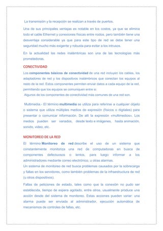 La transmisión y la recepción se realizan a través de puertos.

Una de sus principales ventajas es notable en los costos, ya que se elimina
todo el cable Ethernet y conexiones físicas entre nodos, pero también tiene una
desventaja considerable ya que para este tipo de red se debe tener una
seguridad mucho más exigente y robusta para evitar a los intrusos.

En la actualidad las redes inalámbricas son una de las tecnologías más
prometedoras.

CONECTIVIDAD
Los componentes básicos de conectividad de una red incluyen los cables, los
adaptadores de red y los dispositivos inalámbricos que conectan los equipos al
resto de la red. Estos componentes permiten enviar datos a cada equipo de la red,
permitiendo que los equipos se comuniquen entre si.
Algunos de los componentes de conectividad más comunes de una red son.

Multimedia.- El término multimedia se utiliza para referirse a cualquier objeto
o sistema que utiliza múltiples medios de expresión (físicos o digitales) para
presentar o comunicar información. De allí la expresión «multimedios». Los
medios pueden ser variados, desde texto e imágenes, hasta animación,
sonido, video, etc.


MONITOREO DE LA RED
El   término Monitoreo       de    red describe         el     uso   de   un    sistema     que
constantemente        monitoriza   una    red      de    computadoras          en   busca   de
componentes      defectuosos       o     lentos,        para     luego    informar     a    los
administradores mediante correo electrónico, u otras alarmas.
Un sistema de monitoreo de red busca problemas causados por la sobrecarga
y fallas en los servidores, como también problemas de la infraestructura de red
(u otros dispositivos).

Fallas de peticiones de estado, tales como que la conexión no pudo ser
establecida, tiempo de espera agotado, entre otros, usualmente produce una
acción desde del sistema de monitoreo. Estas acciones pueden variar: una
alarma puede ser enviada al administrador, ejecución automática de
mecanismos de controles de fallas, etc.
 