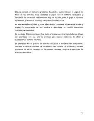 El juego consiste en plantearse problemas de adición y sustracción con el juego de las 
ferias de los animales, luego anotamos el papel bond el problema, resolvemos y 
revisamos los resultados intercambiando hoja de apuntes entre el grupo e individual, 
aprendieron, practicando, tocando y comprobando hasta concluir. 
En este estrategia los niños y niñas aprendieron a plantearse problemas de adición y 
sustracción combinando, de esa manera el aprendizaje se convirtió interesante, 
motivadora y significativo. 
La estrategia didáctica del juego, feria de los animales permitió a los estudiantes el logro 
del aprendizaje con una feria de animales para resolver problemas de adición y 
sustracción de números naturales. 
El aprendizaje fue un proceso de construcción grupal e individual entre compañeros, 
utilizando la feria de animales de su contexto para plantear los problemas y resolver 
problemas de adición y sustracción de números naturales y mejorar el aprendizaje del 
área de matemáticas. 
12 
 