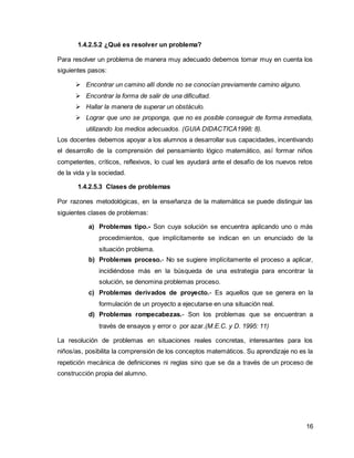 16 
1.4.2.5.2 ¿Qué es resolver un problema? 
Para resolver un problema de manera muy adecuado debemos tomar muy en cuenta los 
siguientes pasos: 
 Encontrar un camino allí donde no se conocían previamente camino alguno. 
 Encontrar la forma de salir de una dificultad. 
 Hallar la manera de superar un obstáculo. 
 Lograr que uno se proponga, que no es posible conseguir de forma inmediata, 
utilizando los medios adecuados. (GUIA DIDACTICA1998: 8). 
Los docentes debemos apoyar a los alumnos a desarrollar sus capacidades, incentivando 
el desarrollo de la comprensión del pensamiento lógico matemático, así formar niños 
competentes, críticos, reflexivos, lo cual les ayudará ante el desafío de los nuevos retos 
de la vida y la sociedad. 
1.4.2.5.3 Clases de problemas 
Por razones metodológicas, en la enseñanza de la matemática se puede distinguir las 
siguientes clases de problemas: 
a) Problemas tipo.- Son cuya solución se encuentra aplicando uno o más 
procedimientos, que implícitamente se indican en un enunciado de la 
situación problema. 
b) Problemas proceso.- No se sugiere implícitamente el proceso a aplicar, 
incidiéndose más en la búsqueda de una estrategia para encontrar la 
solución, se denomina problemas proceso. 
c) Problemas derivados de proyecto.- Es aquellos que se genera en la 
formulación de un proyecto a ejecutarse en una situación real. 
d) Problemas rompecabezas.- Son los problemas que se encuentran a 
través de ensayos y error o por azar.(M.E.C. y D. 1995: 11) 
La resolución de problemas en situaciones reales concretas, interesantes para los 
niños/as, posibilita la comprensión de los conceptos matemáticos. Su aprendizaje no es la 
repetición mecánica de definiciones ni reglas sino que se da a través de un proceso de 
construcción propia del alumno. 
 