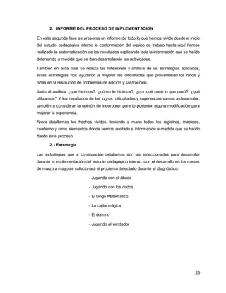 26 
2. INFORME DEL PROCESO DE IMPLEMENTACION 
En esta segunda fase se presenta un informe de todo lo que hemos vivido desde el inicio 
del estudio pedagógico interno la conformación del equipo de trabajo hasta aquí hemos 
realizado la sistematización de los resultados explicando toda la información que se ha ido 
deteniendo a medida que se iban desarrollando las actividades. 
También en esta fase se realiza las reflexiones y análisis de las estrategias aplicadas, 
estas estrategias nos ayudaron a mejorar las dificultades que presentaban los niños y 
niñas en la resolución de problemas de adición y sustracción. 
Junto al análisis ¿qué hicimos?, ¿cómo lo hicimos?, ¿por qué pasó lo que pasó?, ¿qué 
utilizamos? Y los resultados de los logros, dificultades y sugerencias vamos a desarrollar, 
también a considerar la opinión de incorporar para lo posterior alguna modificación para 
mejorar la experiencia. 
Ahora detallamos los hechos vividos, teniendo a mano todos los registros, matrices, 
cuaderno y otros elementos donde hemos anotado e información a medida que se ha ido 
dando este proceso. 
2.1 Estrategia 
Las estrategias que a continuación detallamos son las seleccionadas para desarrollar 
durante la implementación del estudio pedagógico interno, con el desarrollo en los meses 
de marzo a mayo se solucionará el problema detectado durante el diagnóstico. 
- Jugando con el ábaco 
- Jugando con los dados 
- El bingo Matemático 
- La cajita mágica 
- El domino 
- Jugando al vendedor 
 