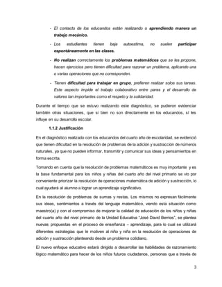 - El contacto de los educandos están realizando o aprendiendo manera un 
3 
trabajo mecánico. 
- Los estudiantes tienen baja autoestima, no suelen participar 
espontáneamente en las clases. 
- No realizan correctamente los problemas matemáticos que se les propone, 
hacen ejercicios pero tienen dificultad para razonar un problema, aplicando una 
o varias operaciones que no corresponden. 
- Tienen dificultad para trabajar en grupo, prefieren realizar solos sus tareas. 
Este aspecto impide el trabajo colaborativo entre pares y el desarrollo de 
valores tan importantes como el respeto y la solidaridad. 
Durante el tiempo que se estuvo realizando este diagnóstico, se pudieron evidenciar 
también otras situaciones, que si bien no son directamente en los educandos, sí les 
influye en su desarrollo escolar. 
1.1.2 Justificación 
En el diagnóstico realizado con los educandos del cuarto año de escolaridad, se evidenció 
que tienen dificultad en la resolución de problemas de la adición y sustracción de números 
naturales, ya que no pueden informar, transmitir y comunicar sus ideas y pensamientos en 
forma escrita. 
Tomando en cuenta que la resolución de problemas matemáticos es muy importante y es 
la base fundamental para los niños y niñas del cuarto año del nivel primario se vio por 
conveniente priorizar la resolución de operaciones matemática de adición y sustracción, lo 
cual ayudará al alumno a lograr un aprendizaje significativo. 
En la resolución de problemas de sumas y restas. Los mismos no expresan fácilmente 
sus ideas, sentimientos a través del lenguaje matemático, viendo esta situación como 
maestro(a) y con el compromiso de mejorar la calidad de educación de los niños y niñas 
del cuarto año del nivel primario de la Unidad Educativa “José David Berrios”, se plantea 
nuevas propuestas en el proceso de enseñanza – aprendizaje, para lo cual se utilizará 
diferentes estrategias que le motiven al niño y niña en la resolución de operaciones de 
adición y sustracción planteando desde un problema cotidiano. 
El nuevo enfoque educativo estará dirigido a desarrollar las habilidades de razonamiento 
lógico matemático para hacer de los niños futuros ciudadanos, personas que a través de 
 