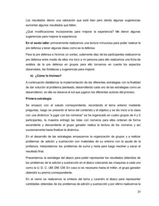 Los resultados dieron una valoración que está bien pero dando algunas sugerencias 
aumentar algunos resultados que faltan. 
¿Qué modificaciones incorporarías para mejorar la experiencia? Me dieron algunas 
sugerencias para mejorar la experiencia. 
En el sexto taller primeramente realizamos una lectura minuciosa para poder realizar la 
pre defensa y tener algunas ideas como es la defensa. 
Para la pre defensa e hicimos un sorteo, solamente diez de los participantes realizaron la 
pre defensa entre medio de ellos me tocó a mi persona para ello realizamos una ficha de 
análisis de la pre defensa en grupos para ello tomamos en cuenta los aspectos 
observados, las fortalezas y sugerencias para mejorar. 
31 
b) ¿Cómo lo hicimos? 
A continuación detallamos la implementación de las diferentes estrategias con la finalidad 
de dar solución al problema planteado, desarrollando cada uno de las estrategias como se 
desarrollaron, en ella se observa el sol que jugaron los diferentes actores del proceso. 
Primera estrategia: 
Se empezó con el saludo correspondiente, recordando el tema anterior mediante 
preguntas, luego se presentó el tema del contenido y el objetivo y se dio inicio a la clase 
con una dinámica "a jugar con los números" se ha organizado en cuatro grupos de 4 y 5 
participantes, la maestra entregó las lotas con números para ellos ordenen de forma 
ascendente y descendente el grupo ganador realiza la lectura de los números y así 
sucesivamente hasta finalizar la dinámica. 
En el desarrollo de las estrategias empezamos la organización de grupos y a realizar 
problemas de adición y sustracción con materiales de su entorno con la ayuda de la 
profesora, interpretamos los problemas de suma y resta para luego resolver y sacar el 
resultado final. 
Presentamos la estrategia del ábaco para poder representar los resultados obtenidos de 
los problemas de la adición y sustracción en el ábaco colocando las chaquiras a cada uno 
como la U. D. C. UM. DM. CM. En caso si es necesario hasta el millón, el grupo ganador 
obtendrá su premio correspondiente. 
En el cierre se realizamos la síntesis del tema y Lisandro el ábaco para representar 
cantidades obtenidas de los problemas de adición y sustracción y por último realizamos la 
 