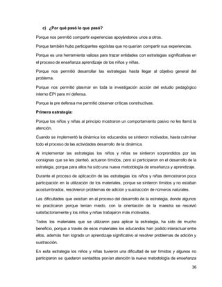 36 
c) ¿Por qué pasó lo que pasó? 
Porque nos permitió compartir experiencias apoyándonos unos a otros. 
Porque también hubo participantes egoístas que no querían compartir sus experiencias. 
Porque es una herramienta valiosa para trazar entidades con estrategias significativas en 
el proceso de enseñanza aprendizaje de los niños y niñas. 
Porque nos permitió desarrollar las estrategias hasta llegar al objetivo general del 
problema. 
Porque nos permitió plasmar en toda la investigación acción del estudio pedagógico 
interno EPI para mi defensa. 
Porque la pre defensa me permitió observar críticas constructivas. 
Primera estrategia: 
Porque los niños y niñas al principio mostraron un comportamiento pasivo no les llamó la 
atención. 
Cuando se implementó la dinámica los educandos se sintieron motivados, hasta culminar 
todo el proceso de las actividades desarrollo de la dinámica. 
Al implementar las estrategias los niños y niñas se sintieron sorprendidos por las 
consignas que se les planteó, actuaron tímidos, pero sí participaron en el desarrollo de la 
estrategia, porque para ellos ha sido una nueva metodología de enseñanza y aprendizaje. 
Durante el proceso de aplicación de las estrategias los niños y niñas demostraron poca 
participación en la utilización de los materiales, porque se sintieron tímidos y no estaban 
acostumbrados, resolvieron problemas de adición y sustracción de números naturales. 
Las dificultades que existían en el proceso del desarrollo de la estrategia, donde algunos 
no practicaron porque tenían miedo, con la orientación de la maestra se resolvió 
satisfactoriamente y los niños y niñas trabajaron más motivados. 
Todos los materiales que se utilizaron para aplicar la estrategia, ha sido de mucho 
beneficio, porque a través de esos materiales los educandos han podido interactuar entre 
ellos, además han logrado un aprendizaje significativo al resolver problemas de adición y 
sustracción. 
En esta estrategia los niños y niñas tuvieron una dificultad de ser tímidos y algunos no 
participaron se quedaron sentaditos ponían atención la nueva metodología de enseñanza 
 