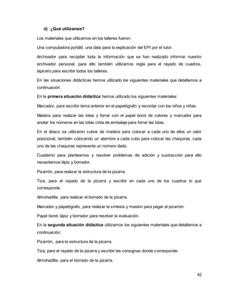 42 
d) ¿Qué utilizamos? 
Los materiales que utilizamos en los talleres fueron: 
Una computadora portátil, una data para la explicación del EPI por el tutor. 
Archivador para recopilar toda la información que se han realizado informar nuestro 
archivador personal, para ello también utilizamos regla para el rayado de cuadros, 
lapicero para escribir todos los talleres. 
En las situaciones didácticas hemos utilizado los siguientes materiales que detallamos a 
continuación. 
En la primera situación didáctica hemos utilizado los siguientes materiales: 
Marcador, para escribir tema anterior en el papelógrafo y recordar con los niños y niñas. 
Madera para realizar las lotas y forrar con el papel bond de colores y marcador para 
anotar los números en las lotas cinta de embalaje para forrar las lotas. 
En el ábaco se utilizaron cubos de madera para colocar a cada uno de ellos un valor 
posicional, también colocando un alambre a cada cubo para colocar las chaquiras, cada 
uno de las chaquiras representa un número dado. 
Cuaderno para plantearnos y resolver problemas de adición y sustracción para ello 
necesitamos lápiz y borrador. 
Pizarrón, para realizar la estructura de la pizarra. 
Tiza, para el rayado de la pizarra y escribir en cada uno de los cuadros lo que 
corresponde. 
Almohadilla, para realizar el borrado de la pizarra. 
Marcador y papelógrafo, para realizar la síntesis y maskín para pegar al pizarrón. 
Papel bond, lápiz y borrador para resolver la evaluación. 
En la segunda situación didáctica utilizamos los siguientes materiales que detallamos a 
continuación: 
Pizarrón, para la estructura de la pizarra. 
Tiza, para el rayado de la pizarra y escribir las consignas donde corresponde. 
Almohadilla, para el borrado de la pizarra. 
 