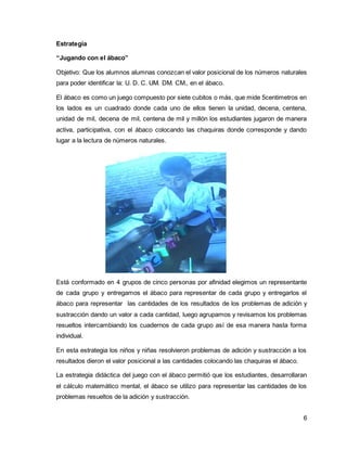 6 
Estrategia 
“Jugando con el ábaco” 
Objetivo: Que los alumnos alumnas conozcan el valor posicional de los números naturales 
para poder identificar la: U. D. C. UM. DM. CM., en el ábaco. 
El ábaco es como un juego compuesto por siete cubitos o más, que mide 5centimetros en 
los lados es un cuadrado donde cada uno de ellos tienen la unidad, decena, centena, 
unidad de mil, decena de mil, centena de mil y millón los estudiantes jugaron de manera 
activa, participativa, con el ábaco colocando las chaquiras donde corresponde y dando 
lugar a la lectura de números naturales. 
Está conformado en 4 grupos de cinco personas por afinidad elegimos un representante 
de cada grupo y entregamos el ábaco para representar de cada grupo y entregarlos el 
ábaco para representar las cantidades de los resultados de los problemas de adición y 
sustracción dando un valor a cada cantidad, luego agrupamos y revisamos los problemas 
resueltos intercambiando los cuadernos de cada grupo así de esa manera hasta forma 
individual. 
En esta estrategia los niños y niñas resolvieron problemas de adición y sustracción a los 
resultados dieron el valor posicional a las cantidades colocando las chaquiras el ábaco. 
La estrategia didáctica del juego con el ábaco permitió que los estudiantes, desarrollaran 
el cálculo matemático mental, el ábaco se utilizo para representar las cantidades de los 
problemas resueltos de la adición y sustracción. 
 