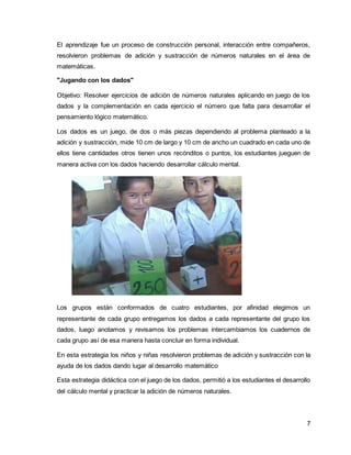 El aprendizaje fue un proceso de construcción personal, interacción entre compañeros, 
resolvieron problemas de adición y sustracción de números naturales en el área de 
matemáticas. 
7 
"Jugando con los dados" 
Objetivo: Resolver ejercicios de adición de números naturales aplicando en juego de los 
dados y la complementación en cada ejercicio el número que falta para desarrollar el 
pensamiento lógico matemático. 
Los dados es un juego, de dos o más piezas dependiendo al problema planteado a la 
adición y sustracción, mide 10 cm de largo y 10 cm de ancho un cuadrado en cada uno de 
ellos tiene cantidades otros tienen unos recónditos o puntos, los estudiantes jueguen de 
manera activa con los dados haciendo desarrollar cálculo mental. 
Los grupos están conformados de cuatro estudiantes, por afinidad elegimos un 
representante de cada grupo entregamos los dados a cada representante del grupo los 
dados, luego anotamos y revisamos los problemas intercambiamos los cuadernos de 
cada grupo así de esa manera hasta concluir en forma individual. 
En esta estrategia los niños y niñas resolvieron problemas de adición y sustracción con la 
ayuda de los dados dando lugar al desarrollo matemático 
Esta estrategia didáctica con el juego de los dados, permitió a los estudiantes el desarrollo 
del cálculo mental y practicar la adición de números naturales. 
 