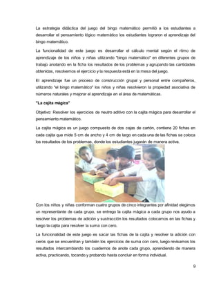 La estrategia didáctica del juego del bingo matemático permitió a los estudiantes a 
desarrollar el pensamiento lógico matemático los estudiantes lograron el aprendizaje del 
bingo matemático. 
La funcionalidad de este juego es desarrollar el cálculo mental según el ritmo de 
aprendizaje de los niños y niñas utilizando "bingo matemático" en diferentes grupos de 
trabajo anotando en la ficha los resultados de los problemas y agrupando las cantidades 
obtenidas, resolvemos el ejercicio y la respuesta está en la mesa del juego. 
El aprendizaje fue un proceso de construcción grupal y personal entre compañeros, 
utilizando "el bingo matemático" los niños y niñas resolvieron la propiedad asociativa de 
números naturales y mejorar el aprendizaje en el área de matemáticas. 
9 
"La cajita mágica" 
Objetivo: Resolver los ejercicios de neutro aditivo con la cajita mágica para desarrollar el 
pensamiento matemático. 
La cajita mágica es un juego compuesto de dos cajas de cartón, contiene 20 fichas en 
cada cajita que mide 5 cm de ancho y 4 cm de largo en cada una de las fichas se coloca 
los resultados de los problemas, donde los estudiantes jugarán de manera activa. 
Con los niños y niñas conforman cuatro grupos de cinco integrantes por afinidad elegimos 
un representante de cada grupo, se entrego la cajita mágica a cada grupo nos ayudo a 
resolver los problemas de adición y sustracción los resultados colocamos en las fichas y 
luego la cajita para resolver la suma con cero. 
La funcionalidad de este juego es sacar las fichas de la cajita y resolver la adición con 
ceros que se encuentran y también los ejercicios de suma con cero, luego revisamos los 
resultados intercambiando los cuadernos de anote cada grupo, aprendiendo de manera 
activa, practicando, tocando y probando hasta concluir en forma individual. 
 