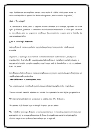 rango significa que no cumplimos nuestro compromiso de calidad y deberemos actuar en
consecuencia (o bien la apuesta fue demasiado optimista para los medios disponibles).

¿Qué es Tecnología?

La Tecnología se define como el conjunto de conocimientos y técnicasque, aplicados de forma
lógica y ordenada, permiten al ser humano modificarsuentorno material o virtual para satisfacer
sus necesidades, esto es, un proceso combinado de pensamiento y acción con la finalidad de
crear soluciones útiles.

¿Qué es Tecnología de Punta?

La tecnología de punta es cualquier tecnología que fue recientemente inventada y es de
avanzada.


En general, la tecnología más avanzada suele encontrarse en los laboratorios, en etapas de
investigación y desarrollo. De todas maneras, la tecnología de punta luego suele trasladarse al
mercado, al principio, a precios elevados con el tiempo suele ir abaratándose y, a la vez, dejando
de ser "de punta".


Con el tiempo, la tecnología de punta es remplazada por mejores tecnologías, para finalmente ser
considerada tecnología obsoleta.
Características de la tecnología de punta


Para ser considerada como tal, la tecnología de punta debe cumplir ciertas propiedades:


* Ser de avanzada, es decir, suponer una innovación respecto de las tecnologías que ya existen.


* No necesariamente debe ser la mejor en su ámbito, pero debe destacarse.


* Es costosa; difícilmente haya tecnología de punta que sea barata.


* La verdadera tecnología de punta no suele encontrarse en el mercado para consumo masivo en
un principio; por lo general, al momento de llegar al mercado una nueva tecnología, en los
laboratorios ya se está probando la tecnología que la superará.
 