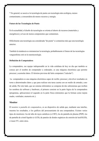 * En general, se asocia a la tecnología de punta con tecnología más ecológica, menos
contaminante y consumidora de menos recursos y energía.


Futuro de las Tecnologías de Punta


En la actualidad, el diseño de tecnologías se orienta al ahorro de recursos (materiales y
energéticos) y al uso de menos componentes que contaminen.


Difícilmente una tecnología sea considerada "de punta" si contamina más que una tecnología
anterior.


También la tendencia es miniaturizar la tecnología, probablemente el futuro de las tecnologías
vanguardistas esté en la nanotecnología.

Definición de Computadora

La computadora, ese equipo indispensable en la vida cotidiana de hoy en día que también se
conoce por el nombre de computador u ordenador, es una máquina electrónica que permite
procesar y acumular datos. El término proviene del latín computare (“calcular”)

La computadora es una máquina electrónica capaz de recibir, procesar y devolver resultados en
torno a determinados datos y que para realizar esta tarea cuenta con un medio de entrada y uno
de salida. Por otro lado, que un sistema informático se compone de dos subsistemas que reciben
los nombres de software y hardware, el primero consiste en la parte lógica de la computadora
(programas, aplicaciones) el segundo en la parte física (elementos que la forman como tarjeta
madre, ventilador, memoria etc.).


Monitor

El monitor o pantalla de computadora, es un dispositivo de salida que, mediante una interfaz,
muestra los resultados, o los gráficos del procesamiento de una computadora. Existen varios
tipos de monitores: los de tubo de rayos catódicos (o CRT), los de pantalla de plasma (PDP), los
de pantalla de cristal líquido (o LCD), de paneles de diodos orgánicos de emisión de luz(OLED),
o Láser-TV, entre otros.
 