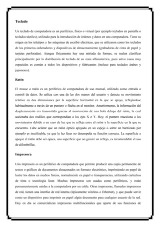 Teclado

Un teclado de computadora es un periférico, físico o virtual (por ejemplo teclados en pantalla o
teclados táctiles), utilizado para la introducción de órdenes y datos en una computadora. Tiene su
origen en los teletipos y las máquinas de escribir eléctricas, que se utilizaron como los teclados
de los primeros ordenadores y dispositivos de almacenamiento (grabadoras de cinta de papel y
tarjetas perforadas). Aunque físicamente hay una miríada de formas, se suelen clasificar
principalmente por la distribución de teclado de su zona alfanumérica, pues salvo casos muy
especiales es común a todos los dispositivos y fabricantes (incluso para teclados árabes y
japoneses).

Ratón

El mouse o ratón es un periférico de computadora de uso manual, utilizado como entrada o
control de datos. Se utiliza con una de las dos manos del usuario y detecta su movimiento
relativo en dos dimensiones por la superficie horizontal en la que se apoya, reflejándose
habitualmente a través de un puntero o flecha en el monitor. Anteriormente, la información del
desplazamiento era transmitida gracias al movimiento de una bola debajo del ratón, la cual
accionaba dos rodillos que correspondían a los ejes X e Y. Hoy, el puntero reacciona a los
movimientos debido a un rayo de luz que se refleja entre el ratón y la superficie en la que se
encuentra. Cabe aclarar que un ratón óptico apoyado en un espejo o sobre un barnizado por
ejemplo es inutilizable, ya que la luz láser no desempeña su función correcta. La superficie a
apoyar el ratón debe ser opaca, una superficie que no genere un reflejo, es recomendable el uso
de alfombrillas.


Impresora

Una impresora es un periférico de computadora que permite producir una copia permanente de
textos o gráficos de documentos almacenados en formato electrónico, imprimiendo en papel de
lustre los datos en medios físicos, normalmente en papel o transparencias, utilizando cartuchos
de tinta o tecnología láser. Muchas impresoras son usadas como periféricos, y están
permanentemente unidas a la computadora por un cable. Otras impresoras, llamadas impresoras
de red, tienen una interfaz de red interna (típicamente wireless o Ethernet), y que puede servir
como un dispositivo para imprimir en papel algún documento para cualquier usuario de la red.
Hoy en día se comercializan impresoras multifuncionales que aparte de sus funciones de
 