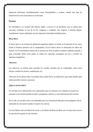 impresora funcionan simultáneamente como fotocopiadora y escáner, siendo éste tipo de
impresoras las más recurrentes en el mercado.


Escáner

En informática, un escáner (del idioma inglés: scanner) es un periférico que se utiliza para
convertir, mediante el uso de la luz, imágenes o cualquier otro impreso a formato digital.
Actualmente vienen unificadas con las impresoras formando multifunciones.

Disco Duro

El disco duro es un sistema de grabación magnética digital, es donde en la mayoría de los casos
reside el Sistema operativo de la computadora. En los discos duros se almacenan los datos del
usuario. En él encontramos dentro de la carcasa una serie de platos metálicos apilados girando a
gran velocidad. Sobre estos platos se sitúan los cabezales encargados de leer o escribir los
impulsos magnéticos.

Altavoces

Los altavoces se utilizan para escuchar los sonidos emitidos por el computador, tales como
música, sonidos de errores, conferencias, etc.

Altavoces de las placas base: Las placas base suelen llevar un dispositivo que emite pitidos para
indicar posibles errores o procesos.

¿Qué es un Servidor?

Un servidor sirve información a los ordenadores que se conecten a él. Cuando los usuarios se
conectan a un servidor pueden acceder a programas, archivos y otra información del servidor.


En la web, un servidor web es un ordenador que usa el protocolo http para enviar páginas web al
ordenador de un usuario cuando el usuario las solicita.


Los servidores web, servidores de correo y servidores de bases de datos son a lo que tiene acceso
la mayoría de la gente al usar Internet.
 