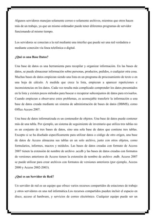 Algunos servidores manejan solamente correo o solamente archivos, mientras que otros hacen
más de un trabajo, ya que un mismo ordenador puede tener diferentes programas de servidor
funcionando al mismo tiempo.


Los servidores se conectan a la red mediante una interfaz que puede ser una red verdadera o
mediante conexión vía línea telefónica o digital.

¿Qué es una Base Datos?

Una base de datos es una herramienta para recopilar y organizar información. En las bases de
datos, se puede almacenar información sobre personas, productos, pedidos, o cualquier otra cosa.
Muchas bases de datos empiezan siendo una lista en un programa de procesamiento de texto o en
una hoja de cálculo. A medida que crece la lista, empiezan a aparecer repeticiones e
inconsistencias en los datos. Cada vez resulta más complicado comprender los datos presentados
en la lista y existen pocos métodos para buscar o recuperar subconjuntos de datos para revisarlos.
Cuando empiezan a observarse estos problemas, es aconsejable transferir la información a una
base de datos creada mediante un sistema de administración de bases de datos (DBMS), como
Office Access 2007.

Una base de datos informatizada es un contenedor de objetos. Una base de datos puede contener
más de una tabla. Por ejemplo, un sistema de seguimiento de inventario que utiliza tres tablas no
es un conjunto de tres bases de datos, sino una sola base de datos que contiene tres tablas.
Excepto si se ha diseñado específicamente para utilizar datos o código de otro origen, una base
de datos de Access almacena sus tablas en un solo archivo, junto con otros objetos, como
formularios, informes, macros y módulos. Las bases de datos creadas con formato de Access
2007 tienen la extensión de nombre de archivo .accdb y las bases de datos creadas con formatos
de versiones anteriores de Access tienen la extensión de nombre de archivo .mdb. Access 2007
se puede utilizar para crear archivos con formatos de versiones anteriores (por ejemplo, Access
2000 y Access 2002-2003).

¿Qué es un Servidor de Red?

Un servidor de red es un equipo que ofrece varios recursos compartidos de estaciones de trabajo
y otros servidores en una red informática.Los recursos compartidos pueden incluir el espacio en
disco, acceso al hardware, y servicios de correo electrónico. Cualquier equipo puede ser un
 
