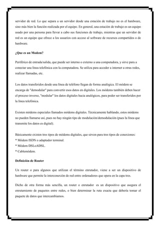 servidor de red. Lo que separa a un servidor desde una estación de trabajo no es el hardware,
sino más bien la función realizada por el equipo. En general, una estación de trabajo es un equipo
usado por una persona para llevar a cabo sus funciones de trabajo, mientras que un servidor de
red es un equipo que ofrece a los usuarios con acceso al software de recursos compartidos o de
hardware.

¿Que es un Modem?

Periférico de entrada/salida, que puede ser interno o externo a una computadora, y sirve para a
conectar una línea telefónica con la computadora. Se utiliza para acceder a internet u otras redes,
realizar llamadas, etc.


Los datos transferidos desde una línea de teléfono llegan de forma analógica. El módem se
encarga de "demodular" para convertir esos datos en digitales. Los módems también deben hacer
el proceso inverso, "modular" los datos digitales hacia analógicos, para poder ser transferidos por
la línea telefónica.


Existen módems especiales llamados módems digitales. Técnicamente hablando, estos módems
no pueden llamarse así, pues no hay ningún tipo de modulación/demodulación (pues la línea que
transmite los datos es digital).


Básicamente existen tres tipos de módems digitales, que sirven para tres tipos de conexiones:
* Módem ISDN o adaptador terminal.
* Módem DSLoADSL.
* Cablemódem.

Definición de Router

Un router o para algunos que utilizan el término enrutador, viene a ser un dispositivo de
hardware que permite la interconexión de red entre ordenadores que opera en la capa tres.

Dicho de otra forma más sencilla, un router o enrutador es un dispositivo que asegura el
enrutamiento de paquetes entre redes, o bien determinar la ruta exacta que debería tomar el
paquete de datos que intercambiamos.
 