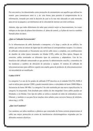 Por este motivo, los denominados como protocolos de enrutamiento son aquellos que utilizan los
routers para comunicarse entre sí, y de esta forma, para permitir el compartimiento de la
información, tomando por ende la decisión de cual es la ruta más adecuada en cada momento
para enviar un paquete y así disfrutemos de la velocidad de internet con total confianza.

Además, algo que todos deberíamos de saber para conocer mejor su funcionamiento, los router
trabajan en dos tipos de planos bien distintos: el plano de control, y el plano de renvío o también
llamado plano de datos.

¿Qué es Cableado Estructurado?

Es la infraestructura de cable destinada a transportar, a lo largo y ancho de un edificio, las
señales que emite un emisor de algún tipo de señal hasta el correspondiente receptor. Un sistema
de cableado estructurado es físicamente una red de cable única y completa, con combinaciones
de alambre de cobre (pares trenzados sin blindar UTP), cables de fibra óptica, bloques de
conexión, cables terminados en diferentes tipos de conectores y adaptadores. Uno de los
beneficios del cableado estructurado es que permite la administración sencilla y sistemática de
las mudanzas y cambios de ubicación de personas y equipos. El sistema de cableado de
telecomunicaciones para edificios soporta una amplia gama de productos de telecomunicaciones
sin necesidad de ser modificado.

Cables UTP 5

La categoría 5 es uno de los grados de cableado UTP descritos en el estándar EIA/TIA 568B el
cual se utiliza para ejecutar CDDI y puede transmitir datos a velocidades de hasta 10000 Mbps a
frecuencias de hasta 100 Mhz. La categoría 5 ha sido sustituida por una nueva especificación, la
categoría 5e (mejorada). Está diseñado para señales de alta integridad. Estos cables pueden ser
blindados o sin blindar. Este tipo de cables se utiliza a menudo en redes de ordenadores como
Ethernet, y también se usa para llevar muchas otras señales como servicios básicos de telefonía,
token ring, y ATM.

¿Que son Canaletas?

Las canaletas son tubos metálicos o plásticos que conectados de forma correcta proporcionan al
cable una mayor protección en contra de interferencias electromagnéticas originadas por los
diferentes motores eléctricos.
 