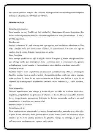 Para que las canaletas protejan a los cables de dichas perturbaciones es indispensable la óptima
instalación y la conexión perfecta en sus extremos.


Tipos de canaletas


Canaletas tipo escaleras:
Estas bandejas son muy flexibles, de fácil instalación y fabricadas en diferentes dimensiones.Son
de uso exclusivo para zonas techadas, fabricadas en planchas de acero galvanizado de 1.5 Mm. y
2.0 Mm. de espesor.
Tipo Cerrada:
Bandeja en forma de "U", utilizada con o sin tapa superior, para instalaciones a la vista o en falso
techo.Utilizadas tanto para instalaciones eléctricas, de comunicación o de datos.Este tipo de
canaleta tiene la ventaja de poder recorrer áreas sin techar.
Tipos Especiales:
Estas bandejas pueden ser del tipo de colgar o adosar en la pared y pueden tener perforaciones
para albergar salidas para interruptores, toma - corrientes, datos o comunicaciones.La pintura
utilizada en este tipo de bandejas es electrostática en polvo, dándole un acabado insuperable.
Canaletas plásticas:
Facilita y resuelve todos los problemas de conducción y distribución de cables. Se utilizan para
fijación a paredes, chasis y paneles, vertical y horizontalmente.Los canales, en toda su longitud,
están provistas de líneas de pre ruptura dispuestas en la base para facilitar el corte de un
segmento de la pared para su acoplamiento con otras canales formando T, L, salida de cables,
etc.
Canal salva cables:
Diseñado especialmente para proteger y decorar el paso de cables de: telefonía, electricidad,
megafonía, computadores, etc. por suelos de oficinas.Los dos modelos de Salva cables disponen
de tres compartimentos que permiten diferenciar los distintos circuitos.La canaleta es un canal
montado sobre la pared con una cubierta móvil.
Existen dos tipos de canaletas:
Canaleta decorativa:
Tiene una terminación más acabada. La canaleta decorativa se utiliza para colocar un cable sobre
la pared de una habitación, donde quedaría visible de otra manera Canal: una alternativa menos
atractiva que la de la canaleta decorativa. Su principal ventaja, sin embargo, es que es lo
suficientemente grande como para contener varios cables.
 