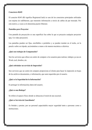 Conectores RJ45

El conector RJ45 (RJ significa Registered Jack) es uno de los conectores principales utilizados
con tarjetas de redEthernet, que transmite información a través de cables de par trenzado. Por
este motivo, a veces se le denomina puerto Ethernet.

Pantallas para Proyector

Una pantalla de proyección es una superficie lisa sobre la que se proyecta cualquier proyector
(pej. Un vídeo proyector).

Las pantallas pueden ser fijas, enrollables o portátiles y se pueden instalar en el techo, en la
pared o sobre un trípode, accionándose a mano o de manera mecánica o eléctrica.

¿Qué son trabajos de Computación?

Son los servicios que ofrece un centro de computo a los usuarios para realizar, trabajos ya sea en
Word, exel, diseños, etc.

¿Qué esbrindar un servicio de Impresión?

Son servicios que un centro de computo proporciona al cliente para hacer la impresión en hojas
de los archivos documentos, o información, que sean requeridos por el usuario.

¿Qué es la Seguridad de la Información?

Es proteger la informacióny datos del usuario.

¿Qué es una Bodega?


Se refiere al espacio físico donde se almacena el stock de una sucursal.

¿Qué es Servicio de Guardianía?

Es brindar y prestar, por un personal capacitadola mayor seguridad tanto a personas como a
instituciones.
 