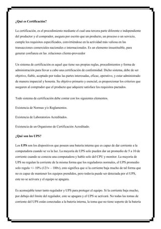 ¿Qué es Certificación?

La certificación, es el procedimiento mediante el cual una tercera parte diferente e independiente
del productor y el comprador, asegura por escrito que un producto, un proceso o un servicio,
cumple los requisitos especificados, convirtiéndose en la actividad más valiosa en las
transacciones comerciales nacionales e internacionales. Es un elemento insustituible, para
generar confianza en las .relaciones cliente-proveedor


Un sistema de certificación es aquel que tiene sus propias reglas, procedimientos y forma de
administración para llevar a cabo una certificación de conformidad. Dicho sistema, debe de ser
objetivo, fiable, aceptado por todas las partes interesadas, eficaz, operativo, y estar administrado
de manera imparcial y honesta. Su objetivo primario y esencial, es proporcionar los criterios que
aseguren al comprador que el producto que adquiere satisface los requisitos pactados.


Todo sistema de certificación debe contar con los siguientes elementos.

Existencia de Normas y/o Reglamentos.

Existencia de Laboratorios Acreditados.

Existencia de un Organismo de Certificación Acreditado.

¿Qué son los UPS?

Los UPS son los dispositivos que poseen una batería interna que es capaz de dar corriente a la
computadora cuando se va la luz. La mayoría de UPS solo pueden dar un promedio de 5 a 10 de
corriente cuando se conecta una computadora y hablo solo del CPU y monitor. La mayoría de
UPS no regulan la corriente de la misma forma que los reguladores normales, el UPS promedio
solo regula +/- 10% (121v – 100v), esto significa que si la corriente baja mucho de tal forma que
no es capaz de mantener los equipos prendidos, pero todavía puede ser detectada por el UPS,
este no se activara y el equipo se apagara.


Es aconsejable tener tanto regulador y UPS para proteger el equipo. Si la corriente baja mucho,
por debajo del límite del regulador, este se apagara y el UPS se activará. No todas las tomas de
corriente del UPS están conectadas a la batería interna, la toma que no tiene soporte de la batería
 