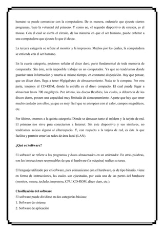 humano se puede comunicar con la computadora. De es manera, ordenarle que ejecute ciertos
programas, bajo la voluntad del primero. Y como no, el segundo dispositivo de entrada, es el
mouse. Con el cual se cierra el círculo, de las maneras en que el ser humano, puede ordenar a
una computadora que ejecute lo que él desee.

La tercera categoría se refiere al monitor y la impresora. Medios por los cuales, la computadora
se entiende con el ser humano.

En la cuarta categoría, podemos señalar al disco duro, parte fundamental de toda memoria de
computador. Sin éste, sería imposible trabajar en un computador. Ya que no tendríamos donde
guardar tanta información y tenerla al mismo tiempo, en constante disposición. Hay que pensar,
que un disco duro, llega a tener 40gigabytes de almacenamiento. Nada se le compara. Por otra
parte, tenemos al CD-ROM, donde la estrella es el disco compacto. El cual puede llegar a
almacenar hasta 700 megabytes. Por último, los discos flexibles, los cuales, a diferencia de los
discos duros, poseen una capacidad muy limitada de almacenamiento. Aparte que hay que tener
mucho cuidado con ellos, ya que es muy fácil que se estropeen con el calor, campos magnéticos,
etc.

Por último, tenemos a la quinta categoría. Donde se destacan tanto el módem y la tarjeta de red.
El primero nos sirve para conectarnos a Internet. Sin éste dispositivo y sus similares, no
tendríamos acceso alguno al ciberespacio. Y, con respecto a la tarjeta de red, es ésta la que
facilita y permite crear las redes de área local (LAN).

¿Qué es Software?

El software se refiere a los programas y datos almacenados en un ordenador. En otras palabras,
son las instrucciones responsables de que el hardware (la máquina) realice su tarea.

El lenguaje utilizado por el software, para comunicarse con el hardware, es de tipo binario, viene
en forma de instrucciones, las cuales son ejecutadas, por cada una de las partes del hardware
(monitor, mouse, teclado, impresora, CPU, CD-ROM, disco duro, etc.).

Clasificación del software
El software puede dividirse en dos categorías básicas:
1. Software de sistema
2. Software de aplicación
 