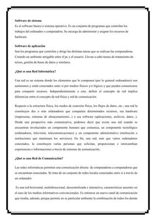 Software de sistema
Es el software básico o sistema operativo. Es un conjunto de programas que controlan los
trabajos del ordenador o computadora. Se encarga de administrar y asignar los recursos de
hardware.

Software de aplicación
Son los programas que controlan y dirige las distintas tareas que se realizan las computadoras.
Creando un ambiente amigable entre el pc y el usuario. Llevan a cabo tareas de tratamiento de
textos, gestión de bases de datos y similares.

¿Qué es una Red Informática?

Una red es un sistema donde los elementos que lo componen (por lo general ordenadores) son
autónomos y están conectados entre sí por medios físicos y/o lógicos y que pueden comunicarse
para compartir recursos. Independientemente a esto, definir el concepto de red implica
diferenciar entre el concepto de red física y red de comunicación.

Respecto a la estructura física, los modos de conexión física, los flujos de datos, etc.; una red la
constituyen dos o más ordenadores que comparten determinados recursos, sea hardware
(impresoras, sistemas de almacenamiento...) o sea software (aplicaciones, archivos, datos...).
Desde una perspectiva más comunicativa, podemos decir que existe una red cuando se
encuentran involucrados un componente humano que comunica, un componente tecnológico
(ordenadores, televisión, telecomunicaciones) y un componente administrativo (institución o
instituciones que mantienen los servicios). En fin, una red, más que varios ordenadores
conectados, la constituyen varias personas que solicitan, proporcionan e intercambian
experiencias e informaciones a través de sistemas de comunicación.

¿Qué es una Red de Comunicación?

Las redes informáticas permiten una comunicación directa de computadoras a computadoras que
se encuentran conectadas. Se trata de un conjunto de redes locales conectadas entre sí a través de
un ordenador.

Es una red horizontal, multidireccional, descentralizada e interactiva, características ausentes en
el caso de los medios informativos convencionales. Es entonces un nuevo canal de comunicación
que resalta, además, porque permite en su particular ambiente la combinación de todos los demás
 