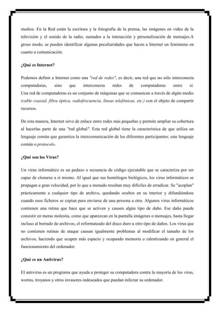 medios. En la Red están la escritura y la fotografía de la prensa, las imágenes en video de la
televisión y el sonido de la radio, sumados a la interacción y personalización de mensajes.A
groso modo, se pueden identificar algunas peculiaridades que hacen a Internet un fenómeno en
cuanto a comunicación.

¿Qué es Internet?

Podemos definir a Internet como una "red de redes", es decir, una red que no sólo interconecta
computadoras,      sino    que     interconecta     redes     de    computadoras       entre    sí.
Una red de computadoras es un conjunto de máquinas que se comunican a través de algún medio
(cable coaxial, fibra óptica, radiofrecuencia, líneas telefónicas, etc.) con el objeto de compartir
recursos.

De esta manera, Internet sirve de enlace entre redes más pequeñas y permite ampliar su cobertura
al hacerlas parte de una "red global". Esta red global tiene la característica de que utiliza un
lenguaje común que garantiza la intercomunicación de los diferentes participantes; este lenguaje
común o protocolo.

¿Qué son los Virus?

Un virus informático es un pedazo o secuencia de código ejecutable que se caracteriza por ser
capaz de clonarse a sí mismo. Al igual que sus homólogos biológicos, los virus informáticos se
propagan a gran velocidad, por lo que a menudo resultan muy difíciles de erradicar. Se "acoplan"
prácticamente a cualquier tipo de archivo, quedando ocultos en su interior y difundiéndose
cuando esos ficheros se copian para enviarse de una persona a otra. Algunos virus informáticos
contienen una rutina que hace que se activen y causen algún tipo de daño. Ese daño puede
consistir en meras molestia, como que aparezcan en la pantalla imágenes o mensajes, hasta llegar
incluso al borrado de archivos, el reformateado del disco duro u otro tipo de daños. Los virus que
no contienen rutinas de ataque causan igualmente problemas al modificar el tamaño de los
archivos, haciendo que ocupen más espacio y ocupando memoria o ralentizando en general el
funcionamiento del ordenador.

¿Qué es un Antivirus?

El antivirus es un programa que ayuda a proteger su computadora contra la mayoría de los virus,
worms, troyanos y otros invasores indeseados que puedan infectar su ordenador.
 