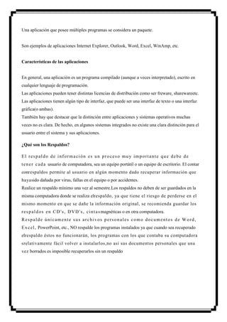 Una aplicación que posee múltiples programas se considera un paquete.


Son ejemplos de aplicaciones Internet Explorer, Outlook, Word, Excel, WinAmp, etc.


Características de las aplicaciones


En general, una aplicación es un programa compilado (aunque a veces interpretado), escrito en
cualquier lenguaje de programación.
Las aplicaciones pueden tener distintas licencias de distribución como ser freware, sharewareetc.
Las aplicaciones tienen algún tipo de interfaz, que puede ser una interfaz de texto o una interfaz
gráfica(o ambas).
También hay que destacar que la distinción entre aplicaciones y sistemas operativos muchas
veces no es clara. De hecho, en algunos sistemas integrados no existe una clara distinción para el
usuario entre el sistema y sus aplicaciones.

¿Qué son los Respaldos?

El respaldo de información es un proceso muy importante que debe de
t e n e r c a d a usuario de computadora, sea un equipo portátil o un equipo de escritorio. El contar
conrespaldos permite al usuario en algún momento dado recuperar información que
hayasido dañada por virus, fallas en el equipo o por accidentes.
Realice un respaldo mínimo una vez al semestre.Los respaldos no deben de ser guardados en la
misma computadora donde se realiza elrespaldo, ya que tiene el riesgo de perderse en el
mismo momento en que se dañe la información original, se recomienda guardar los
r e s p a l d o s e n C D ' s , D V D ' s , c i n t a s magnéticas o en otra computadora.
Respalde únicamente sus archivos personales como documentos de Word,
E x c e l , PowerPoint, etc., NO respalde los programas instalados ya que cuando sea recuperado
elrespaldo éstos no funcionarán, los programas con los que contaba su computadora
srelativamente fácil volver a instalarlos,no así sus documentos personales que una
vez borrados es imposible recuperarlos sin un respaldo         .
 