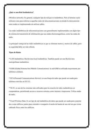 ¿Qué es una Red Inalámbrica?

(Wireless network). En general, cualquier tipo de red que es inalámbrica. Pero el término suele
utilizarse más para referirse a aquellas redes de telecomunicaciones en donde la interconexión
entre nodos es implementada sin utilizar cables.


Las redes inalámbricas de telecomunicaciones son generalmente implementadas con algún tipo
de sistema de transmisión de información que usa ondas electromagnéticas, como las ondas de
radio.


La principal ventaja de las redes inalámbricas es que se eliminan metros y metros de cables, pero
su seguridad debe ser más robusta.

Tipos de Redes


* LAN Inalámbrica: Red de área local inalámbrica. También puede ser una Red de área
metropolitana inalámbrica.


* GSM (Global Sistema foro Mobile Comunications): la red GSM es utilizada mayormente por
teléfonos celulares.


* PCS (Personal Communications Service): es una franja de radio que puede ser usada para
teléfonos móviles en EE.UU.


* Wi-Fi: es uno de los sistemas más utilizados para la creación de redes inalámbricas en
computadoras, permitiendo acceso a recursos remotos como internet e impresoras. Utiliza ondas
de radio.


* Fixed Wireless Data: Es un tipo de red inalámbrica de datos que puede ser usada para conectar
dos o más edificios juntos para extender o compartir el ancho de banda de una red sin que exista
cableado físico entre los edificios.
 