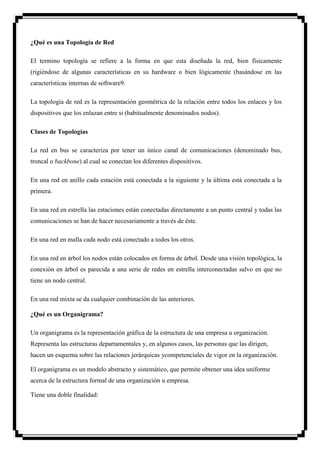 ¿Qué es una Topología de Red

El termino topología se refiere a la forma en que esta diseñada la red, bien físicamente
(rigiéndose de algunas características en su hardware o bien lógicamente (basándose en las
características internas de software9.

La topología de red es la representación geométrica de la relación entre todos los enlaces y los
dispositivos que los enlazan entre si (habitualmente denominados nodos).

Clases de Topologías

La red en bus se caracteriza por tener un único canal de comunicaciones (denominado bus,
troncal o backbone) al cual se conectan los diferentes dispositivos.

En una red en anillo cada estación está conectada a la siguiente y la última está conectada a la
primera.

En una red en estrella las estaciones están conectadas directamente a un punto central y todas las
comunicaciones se han de hacer necesariamente a través de éste.

En una red en malla cada nodo está conectado a todos los otros.

En una red en árbol los nodos están colocados en forma de árbol. Desde una visión topológica, la
conexión en árbol es parecida a una serie de redes en estrella interconectadas salvo en que no
tiene un nodo central.

En una red mixta se da cualquier combinación de las anteriores.

¿Qué es un Organigrama?

Un organigrama es la representación gráfica de la estructura de una empresa u organización.
Representa las estructuras departamentales y, en algunos casos, las personas que las dirigen,
hacen un esquema sobre las relaciones jerárquicas ycompetenciales de vigor en la organización.

El organigrama es un modelo abstracto y sistemático, que permite obtener una idea uniforme
acerca de la estructura formal de una organización u empresa.

Tiene una doble finalidad:
 