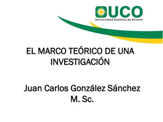 EL MARCO TEÓRICO DE UNA
INVESTIGACIÓN
Juan Carlos González Sánchez
M. Sc.
 