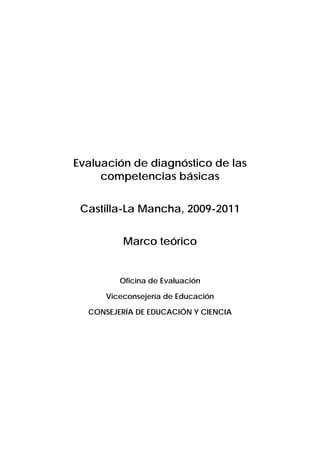 Evaluación de diagnóstico de las
     competencias básicas


 Castilla-La Mancha, 2009-2011


          Marco teórico


         Oficina de Evaluación

      Viceconsejería de Educación

  CONSEJERÍA DE EDUCACIÓN Y CIENCIA
 
