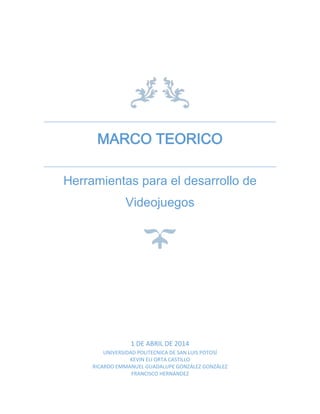 MARCO TEORICO
Herramientas para el desarrollo de
Videojuegos
1 DE ABRIL DE 2014
UNIVERSIDAD POLITECNICA DE SAN LUIS POTOSÍ
KEVIN ELI ORTA CASTILLO
RICARDO EMMANUEL GUADALUPE GONZÁLEZ GONZÁLEZ
FRANCISCO HERNANDEZ
 
