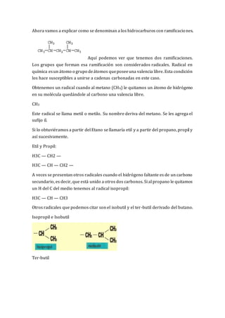 Ahora vamos a explicar como se denominan a los hidrocarburos con ramificaciones.
Aquí podemos ver que tenemos dos ramificaciones.
Los grupos que forman esa ramificación son considerados radicales. Radical en
química esun átomo o grupo deátomos queposeeuna valencia libre. Esta condición
los hace susceptibles a unirse a cadenas carbonadas en este caso.
Obtenemos un radical cuando al metano (CH4) le quitamos un átomo de hidrógeno
en su molécula quedándole al carbono una valencia libre.
CH3
Este radical se llama metil o metilo. Su nombre deriva del metano. Se les agrega el
sufijo il.
Si lo obtuviéramos a partir del Etano se llamaría etil y a partir del propano, propil y
así sucesivamente.
Etil y Propil:
H3C — CH2 —
H3C — CH — CH2 —
A veces se presentan otros radicales cuando el hidrógeno faltante es de un carbono
secundario, es decir, que está unido a otros dos carbonos. Si al propano le quitamos
un H del C del medio tenemos al radical isopropil:
H3C — CH — CH3
Otros radicales que podemos citar son el isobutil y el ter-butil derivado del butano.
Isopropil e Isobutil
Ter-butil
 
