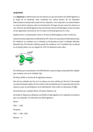 ALQUENOS:
Los alquenos se diferencian con los alcanos en que presentan una doble ligadura a
lo largo de la molécula. Esta condición los coloca dentro de los llamados
hidrocarburos insaturados junto con los alquinos. Con respecto a su nomenclatura
es como la de los alcanos salvo la terminación. En lugar de ano como los alcanos es
eno. Al teneruna dobleligadura hay dosátomosmenos dehidrógeno como veremos
en las siguientes estructuras. Por lo tanto, la fórmula general es CnH2n.
Explicaremos a continuación como se forma la doble ligadura entre carbonos.
Anteriormenteexplicamos la hibridación SP3. Esta vez seproducela hibridaciónSp2.
El orbital 2s se combina con 2 orbitales p, formando en total 3 orbitales híbridos
llamados Sp2. El restante orbital p queda sin combinar. Los 3 orbitales Sp2 se ubican
en el mismo plano con un ángulo de 120° de distancia entre ellos.
El orbital p que no participo en la hibridación ocupa un lugar perpendicular al plano
que sostiene a los tres orbitales Sp2.
El enlace doble se forma de la siguiente manera:
Uno de los orbitales sp2 de un C se enlaza con otro orbital sp2 del otro C formando
un enlace llamado sigma. El otro enlace está constituido por la superposición de los
enlaces p que no participaron en la hibridación. Esta unión se denomina Pi (∏).
Así tenemos por ejemplo Eteno, Propeno, Buteno, etc.
Al nombrar AlquenosyAlquinos ala dobleo triple ligadurase le adjudica unnúmero
que corresponde a la ubicación de dicha ligadura.
Eteno:
CH2 = CH2
Propeno:
CH2 = CH2 –CH3
Buteno – 1
 