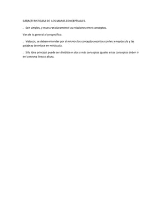 CARACTERISTICASA DE LOS MAPAS CONCEPTUALES.

. Son simples, y muestran claramente las relaciones entre conceptos.

Van de lo general a lo específico.

. Vistosos, se deben entender por sí mismos los conceptos escritos con letra mayúscula y las
palabras de enlace en minúscula.

. Si la idea principal puede ser dividida en dos o más conceptos iguales estos conceptos deben ir
en la misma línea o altura.
 