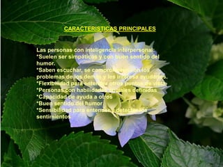CARACTERISTICAS PRINCIPALES
Las personas con inteligencia interpersonal:
*Suelen ser simpáticos y con buen sentido del
humor.
*Saben escuchar, se comprometen con los
problemas de los demás y les interesa ayudarlos.
*Flexibilidad para entender otros puntos de vista.
*Personas con habilidades sociales definidas
*Capacidad de ayuda a otros
*Buen sentido del humor
*Sensibilidad para entender y detectar los
sentimientos
 