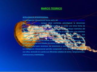 MARCO TEORICO
INTELIGENCIA INTERPERSONAL
La inteligencia interpersonal forma parte del modelo de inteligencias múltiples
de Howard Gardner, aunque otras corrientes psicológicas la denominan
empatía. El modelo de Gardner propugna que no existe una única forma de
entender el concepto de inteligencia ya que eso es un enfoque restrictivo del
problema, sino una multiplicidad de perspectivas en adecuación a los distintos
contextos vitales del hombre y de los animales. En principio propuso , que
luego aumentó a . Es la inteligencia relacionada con la actuación y propia
comprensión acerca de los demás, como por ejemplo notar las diferencias entre
personas, entender sus estados de ánimo, sus temperamentos, intenciones, etc.
Es la capacidad para reconocer las emociones y sentimientos de los demás.
La inteligencia interpersonal permite comprender a los demás y comunicarse
con ellos, teniendo en cuenta sus diferentes estados de ánimo, temperamentos,
motivaciones y habilidades.
 